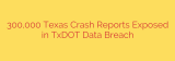 300,000 Texas Crash Reports Exposed in TxDOT Data Breach