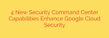4 New Security Command Center Capabilities Enhance Google Cloud Security