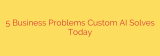 5 Business Problems Custom AI Solves Today