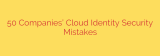 50 Companies’ Cloud Identity Security Mistakes