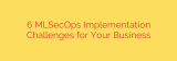 6 MLSecOps Implementation Challenges for Your Business