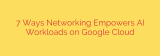 7 Ways Networking Empowers AI Workloads on Google Cloud