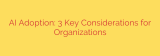 AI Adoption: 3 Key Considerations for Organizations