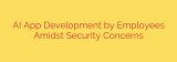 AI App Development by Employees Amidst Security Concerns