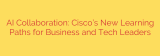 AI Collaboration: Cisco’s New Learning Paths for Business and Tech Leaders