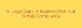 AI Legal Gaps: A Business Risk, Not Simply Compliance