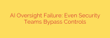 AI Oversight Failure: Even Security Teams Bypass Controls