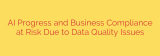AI Progress and Business Compliance at Risk Due to Data Quality Issues