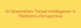 AI Streamlines Threat Intelligence: A Platform’s Perspective