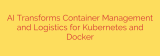 AI Transforms Container Management and Logistics for Kubernetes and Docker