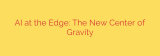AI at the Edge: The New Center of Gravity
