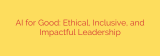 AI for Good: Ethical, Inclusive, and Impactful Leadership