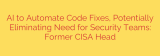 AI to Automate Code Fixes, Potentially Eliminating Need for Security Teams: Former CISA Head