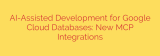AI-Assisted Development for Google Cloud Databases: New MCP Integrations