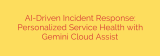 AI-Driven Incident Response: Personalized Service Health with Gemini Cloud Assist