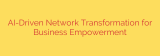 AI-Driven Network Transformation for Business Empowerment