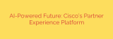 AI-Powered Future: Cisco’s Partner Experience Platform