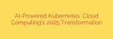 AI-Powered Kubernetes: Cloud Computing’s 2025 Transformation