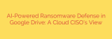 AI-Powered Ransomware Defense in Google Drive: A Cloud CISO’s View