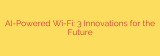 AI-Powered Wi-Fi: 3 Innovations for the Future