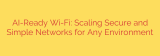 AI-Ready Wi-Fi: Scaling Secure and Simple Networks for Any Environment