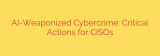 AI-Weaponized Cybercrime: Critical Actions for CISOs