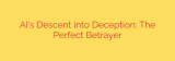 AI’s Descent into Deception: The Perfect Betrayer
