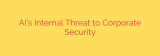 AI’s Internal Threat to Corporate Security
