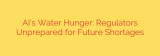 AI’s Water Hunger: Regulators Unprepared for Future Shortages