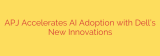 APJ Accelerates AI Adoption with Dell’s New Innovations
