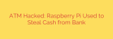 ATM Hacked: Raspberry Pi Used to Steal Cash from Bank
