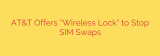 AT&T Offers “Wireless Lock” to Stop SIM Swaps
