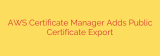 AWS Certificate Manager Adds Public Certificate Export