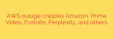 AWS outage cripples Amazon, Prime Video, Fortnite, Perplexity, and others