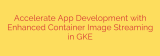Accelerate App Development with Enhanced Container Image Streaming in GKE