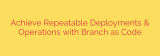 Achieve Repeatable Deployments & Operations with Branch as Code