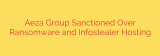Aeza Group Sanctioned Over Ransomware and Infostealer Hosting