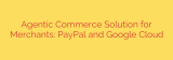 Agentic Commerce Solution for Merchants: PayPal and Google Cloud