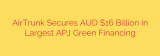 AirTrunk Secures AUD $16 Billion in Largest APJ Green Financing