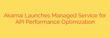 Akamai Launches Managed Service for API Performance Optimization