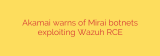 Akamai warns of Mirai botnets exploiting Wazuh RCE