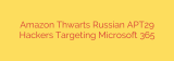 Amazon Thwarts Russian APT29 Hackers Targeting Microsoft 365