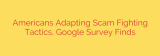 Americans Adapting Scam Fighting Tactics, Google Survey Finds