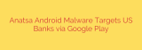 Anatsa Android Malware Targets US Banks via Google Play