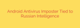 Android Antivirus Imposter Tied to Russian Intelligence