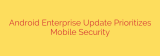 Android Enterprise Update Prioritizes Mobile Security