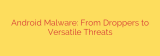 Android Malware: From Droppers to Versatile Threats