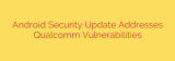 Android Security Update Addresses Qualcomm Vulnerabilities