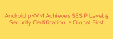 Android pKVM Achieves SESIP Level 5 Security Certification, a Global First