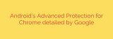 Android’s Advanced Protection for Chrome detailed by Google
